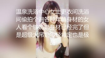 温泉洗浴中心女士更衣间洗浴间偸拍个遍各种年龄身材的女人看个够奶奶身材已经完了但是超级大吊奶年轻肯定也是极品