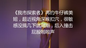 《我市探索者》再约牛仔裤美妞，超近视角深喉扣穴，很敏感没搞几下就高潮，后入撞击屁股啪啪声