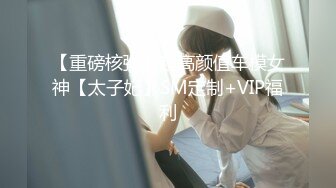 【重磅核弹】超高颜值车模女神【太子妃】SM定制+VIP福利