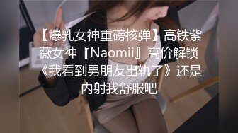 【爆乳女神重磅核弹】高铁紫薇女神『Naomii』高价解锁《我看到男朋友出轨了》还是内射我舒服吧