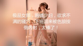 极品女郎，眼镜少妇，欲求不满的骚穴，下班回来被色狼按倒内射，太棒了！