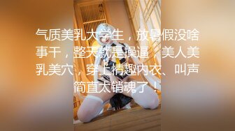 气质美乳大学生，放暑假没啥事干，整天就是操逼，美人美乳美穴，穿上情趣内衣、叫声简直太销魂了！