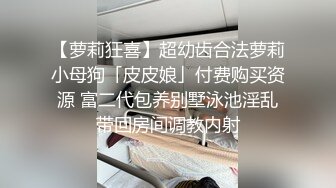 【萝莉狂喜】超幼齿合法萝莉小母狗「皮皮娘」付费购买资源 富二代包养别墅泳池淫乱带回房间调教内射