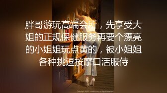 胖哥游玩高端会所，先享受大姐的正规保健服务再要个漂亮的小姐姐玩点黄的，被小姐姐各种挑逗按摩口活服侍