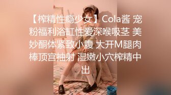 【榨精性瘾少女】Cola酱 宠粉福利浴缸性爱深喉吸茎 美妙酮体紧致小腹 大开M腿肉棒顶宫抽射 湿嫩小穴榨精中出