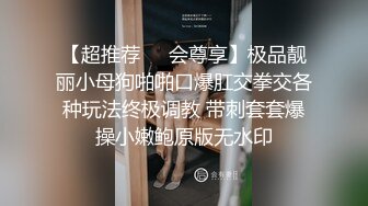 【超推荐❤️会尊享】极品靓丽小母狗啪啪口爆肛交拳交各种玩法终极调教 带刺套套爆操小嫩鲍原版无水印