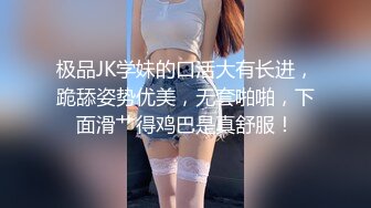 极品JK学妹的口活大有长进，跪舔姿势优美，无套啪啪，下面滑艹得鸡巴是真舒服！