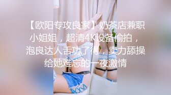 【欧阳专攻良家】奶茶店兼职小姐姐，超清4K设备偷拍，泡良达人舌功了得，卖力舔操给她难忘的一夜激情