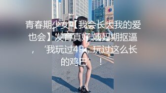 青春期少女【我会长大我的爱也会】发育真好 姨妈期抠逼，‘我玩过4P，玩过这么长的鸡巴’！