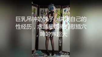 巨乳吊钟奶妹子，讲述自己的性经历，水晶玻璃棒自慰插穴，呻吟声超大