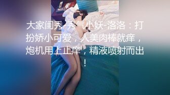 大家闺秀-秀气小妖-洛洛：打扮娇小可爱，人美肉棒就痒，炮机用上止痒，精液喷射而出！