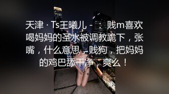 天津 · Ts王曦儿 - ： 贱m喜欢喝妈妈的圣水被调教跪下，张嘴，什么意思，贱狗，把妈妈的鸡巴舔干净，爽么！