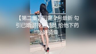 【第二集】羽锡 2月最新 勾引已婚退役运动员 给他下药 坐奸骑乘