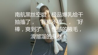 南航黑丝空姐，极品爆乳给干抽搐了，‘我棒不棒’，‘好棒，爽到了’，性感的腋毛，滑溜溜的身材！