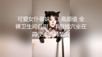 可爱女仆装妹子，高颜值 全裸卫生间自慰，手指插穴坐在蹲便上道具插穴