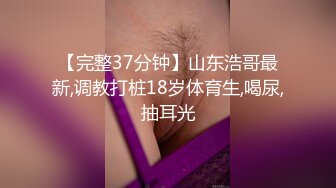 【完整37分钟】山东浩哥最新,调教打桩18岁体育生,喝尿,抽耳光