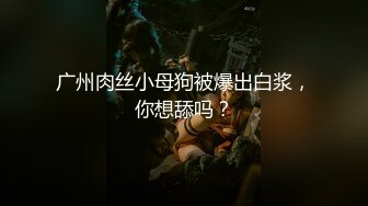 广州肉丝小母狗被爆出白浆，你想舔吗？