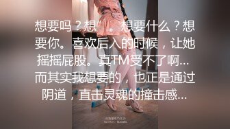 想要吗？想”。想要什么？想要你。喜欢后入的时候，让她摇摇屁股。真TM受不了啊… 而其实我想要的，也正是通过阴道，直击灵魂的撞击感…