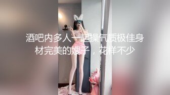 酒吧内多人一起操气质极佳身材完美的嫂子，花样不少