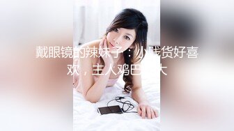 戴眼镜的辣妹子：小贱货好喜欢，主人鸡巴好大