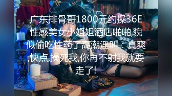 广东排骨哥1800元约操36E性感美女小姐姐酒店啪啪,貌似偷吃性药了高潮淫叫：真爽,快点,操死我,你再不射我就要走了!