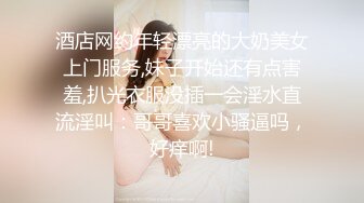 酒店网约年轻漂亮的大奶美女上门服务,妹子开始还有点害羞,扒光衣服没插一会淫水直流淫叫：哥哥喜欢小骚逼吗，好痒啊!