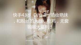 快手43岁 ·DJ女王 · 浓妆艳抹，和粉丝的大战，吃鸡，无套啪啪大福利！