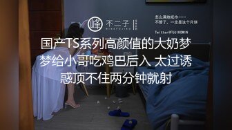 国产TS系列高颜值的大奶梦梦给小哥吃鸡巴后入 太过诱惑顶不住两分钟就射