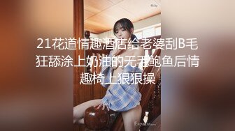 21花道情趣酒店给老婆刮B毛狂舔涂上奶油的无毛鲍鱼后情趣椅上狠狠操