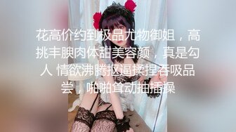 花高价约到极品尤物御姐，高挑丰腴肉体甜美容颜，真是勾人 情欲沸腾抠逼揉捏吞吸品尝，啪啪耸动抽插操