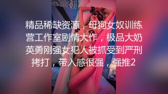 精品稀缺资源，母狗女奴训练营工作室剧情大作，极品大奶英勇刚强女犯人被抓受到严刑拷打，带入感很强，强推2