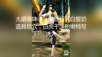 大眼萌妹子，露脸巨乳白皙奶道具插穴，白虎干净粉嫩特写诱人