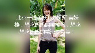 北京一线美妖Ts刘娇娇 美妖棒，想吃妈妈的棒棒吗，想吃想吃妈妈的精液，真美！