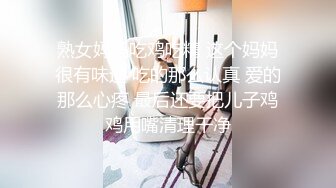 熟女妈妈吃鸡吃精 这个妈妈很有味道 吃的那么认真 爱的那么心疼 最后还要把儿子鸡鸡用嘴清理干净