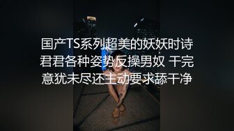 国产TS系列超美的妖妖时诗君君各种姿势反操男奴 干完意犹未尽还主动要求舔干净