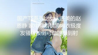 国产TS系列比女人还美的赵恩静 家中穿着情趣内衣极度发骚被按倒可劲的操到射