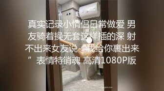 真实记录小情侣日常做爱 男友骑着操无套这样插的深 射不出来女友说“我给你裹出来”表情特销魂 高清1080P版