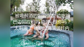 【超顶淫啪大神】姐姐的奶味 被喝醉酒的姐姐强攻 边吃鸡巴边回应妈妈 晓婷~是你吗？太刺激了 被姐姐骑乘强奸内射