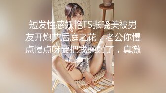 短发性感妖艳TS张晓美被男友开炮艹后庭之花，老公你慢点慢点呀要把我操射了，真激情！