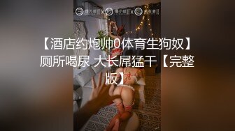 【酒店约炮帅0体育生狗奴】厕所喝尿 大长屌猛干【完整版】