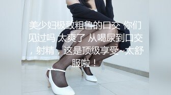 美少妇极致粗鲁的口交 你们见过吗 太爽了 从喝尿到口交，射精，这是顶级享受~太舒服啦！