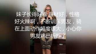 妹子长得好看 身材好，性格好火辣啊，不断训斥男友，骑在上面动作幅度很大，小心你男友鸡巴折断了