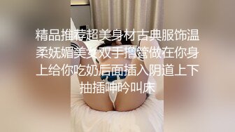 精品推荐超美身材古典服饰温柔妩媚美女双手撸管做在你身上给你吃奶后面插入阴道上下抽插呻吟叫床