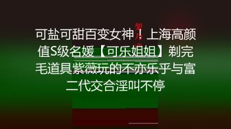 可盐可甜百变女神！上海高颜值S级名媛【可乐姐姐】剃完毛道具紫薇玩的不亦乐乎与富二代交合淫叫不停