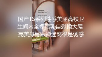 国产TS系列性感美涵高铁卫生间内全裸爆乳自慰撸大屌 完美身材眼神迷离很是诱惑