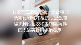 女友不在調戲和她一起合租的漂亮女閨蜜,不反抗很配合,當場扒掉她睡衣和內褲開操,幹的太猛美女用手頂著床!