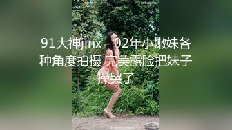 91大神jinx - 02年小嫩妹各种角度拍摄 完美露脸把妹子操哭了