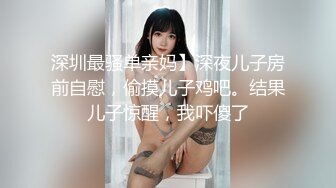 深圳最骚单亲妈】深夜儿子房前自慰，偷摸儿子鸡吧。结果儿子惊醒，我吓傻了