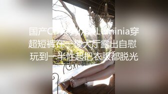 国产CD系列伪娘Luminia穿超短裤在一楼大厅露出自慰 玩到一半性起把衣服都脱光