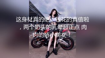 这身材真的绝，钱花的真值啦，两个奶头的乳晕超正点 肉肉的娇小美女！